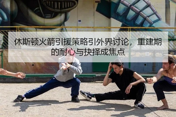 休斯顿火箭引援策略引外界讨论，重建期的耐心与抉择成焦点